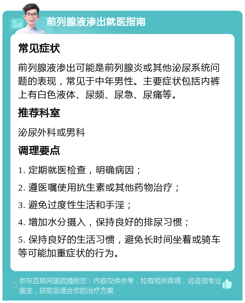 前列腺液渗出就医指南 常见症状 前列腺液渗出可能是前列腺炎或其他泌尿系统问题的表现，常见于中年男性。主要症状包括内裤上有白色液体、尿频、尿急、尿痛等。 推荐科室 泌尿外科或男科 调理要点 1. 定期就医检查，明确病因； 2. 遵医嘱使用抗生素或其他药物治疗； 3. 避免过度性生活和手淫； 4. 增加水分摄入，保持良好的排尿习惯； 5. 保持良好的生活习惯，避免长时间坐着或骑车等可能加重症状的行为。