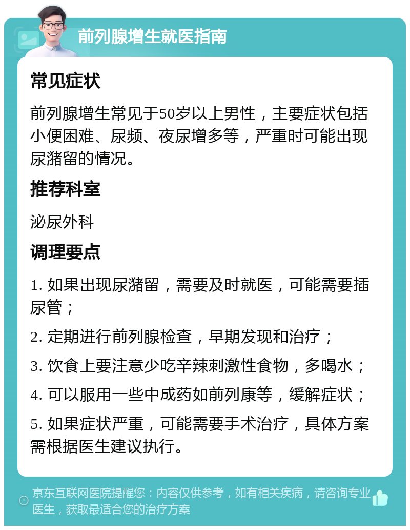 前列腺增生就医指南 常见症状 前列腺增生常见于50岁以上男性，主要症状包括小便困难、尿频、夜尿增多等，严重时可能出现尿潴留的情况。 推荐科室 泌尿外科 调理要点 1. 如果出现尿潴留，需要及时就医，可能需要插尿管； 2. 定期进行前列腺检查，早期发现和治疗； 3. 饮食上要注意少吃辛辣刺激性食物，多喝水； 4. 可以服用一些中成药如前列康等，缓解症状； 5. 如果症状严重，可能需要手术治疗，具体方案需根据医生建议执行。