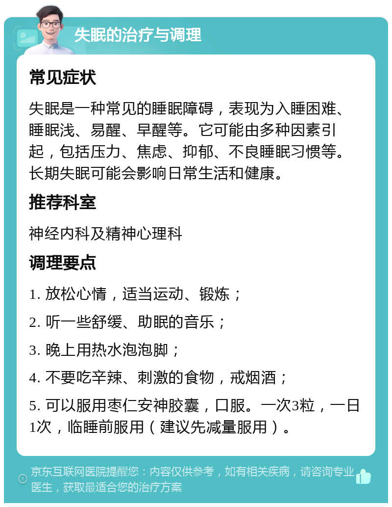 失眠的治疗与调理 常见症状 失眠是一种常见的睡眠障碍，表现为入睡困难、睡眠浅、易醒、早醒等。它可能由多种因素引起，包括压力、焦虑、抑郁、不良睡眠习惯等。长期失眠可能会影响日常生活和健康。 推荐科室 神经内科及精神心理科 调理要点 1. 放松心情，适当运动、锻炼； 2. 听一些舒缓、助眠的音乐； 3. 晚上用热水泡泡脚； 4. 不要吃辛辣、刺激的食物，戒烟酒； 5. 可以服用枣仁安神胶囊，口服。一次3粒，一日1次，临睡前服用（建议先减量服用）。