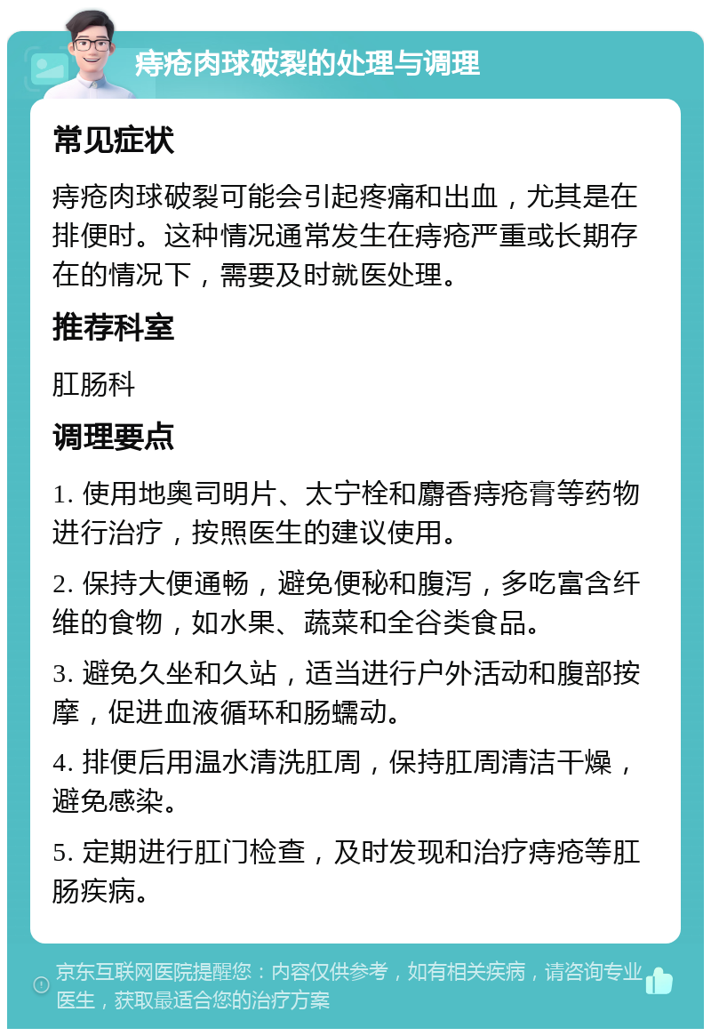 痔疮肉球破裂的处理与调理 常见症状 痔疮肉球破裂可能会引起疼痛和出血，尤其是在排便时。这种情况通常发生在痔疮严重或长期存在的情况下，需要及时就医处理。 推荐科室 肛肠科 调理要点 1. 使用地奥司明片、太宁栓和麝香痔疮膏等药物进行治疗，按照医生的建议使用。 2. 保持大便通畅，避免便秘和腹泻，多吃富含纤维的食物，如水果、蔬菜和全谷类食品。 3. 避免久坐和久站，适当进行户外活动和腹部按摩，促进血液循环和肠蠕动。 4. 排便后用温水清洗肛周，保持肛周清洁干燥，避免感染。 5. 定期进行肛门检查，及时发现和治疗痔疮等肛肠疾病。