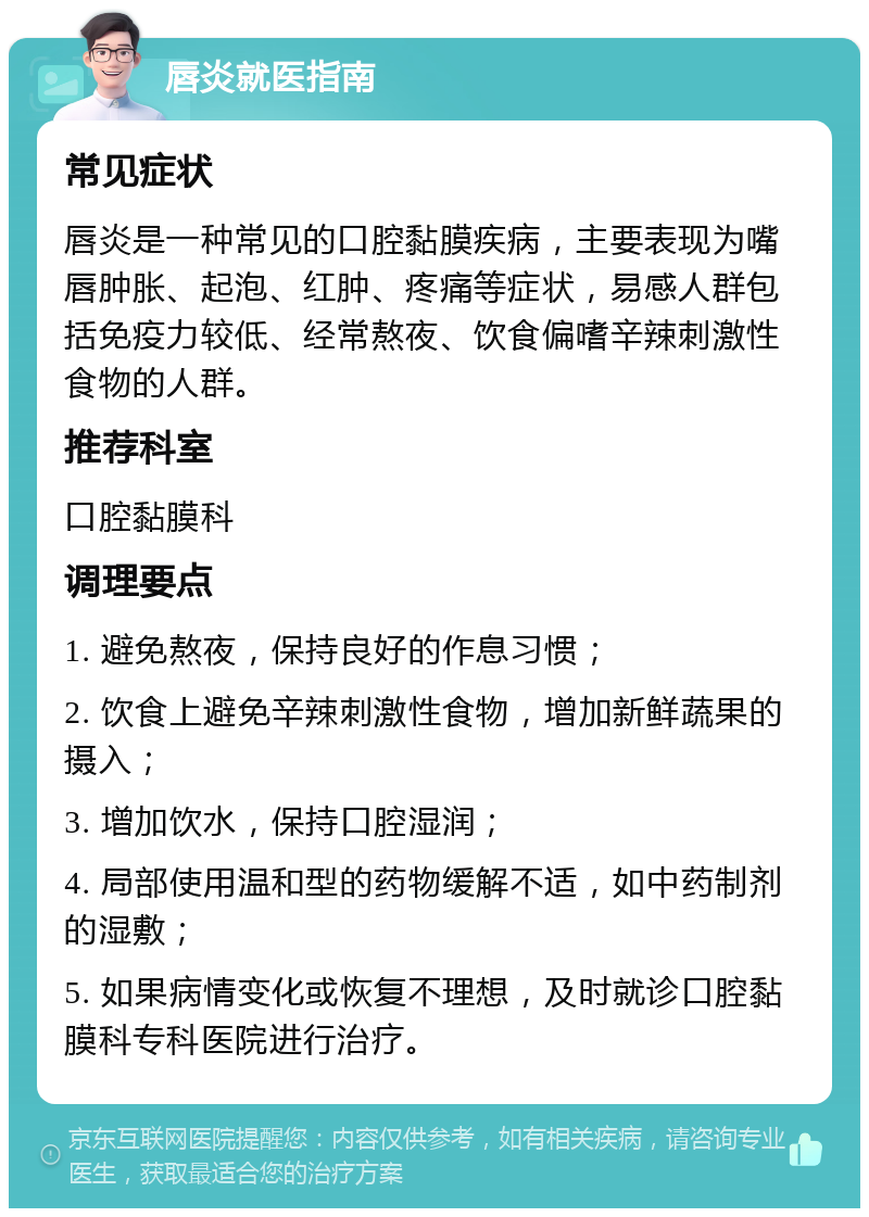 唇炎就医指南 常见症状 唇炎是一种常见的口腔黏膜疾病，主要表现为嘴唇肿胀、起泡、红肿、疼痛等症状，易感人群包括免疫力较低、经常熬夜、饮食偏嗜辛辣刺激性食物的人群。 推荐科室 口腔黏膜科 调理要点 1. 避免熬夜，保持良好的作息习惯； 2. 饮食上避免辛辣刺激性食物，增加新鲜蔬果的摄入； 3. 增加饮水，保持口腔湿润； 4. 局部使用温和型的药物缓解不适，如中药制剂的湿敷； 5. 如果病情变化或恢复不理想，及时就诊口腔黏膜科专科医院进行治疗。