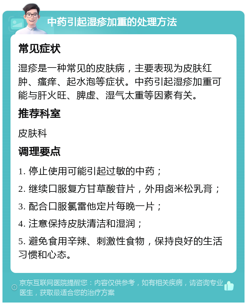 中药引起湿疹加重的处理方法 常见症状 湿疹是一种常见的皮肤病，主要表现为皮肤红肿、瘙痒、起水泡等症状。中药引起湿疹加重可能与肝火旺、脾虚、湿气太重等因素有关。 推荐科室 皮肤科 调理要点 1. 停止使用可能引起过敏的中药； 2. 继续口服复方甘草酸苷片，外用卤米松乳膏； 3. 配合口服氯雷他定片每晚一片； 4. 注意保持皮肤清洁和湿润； 5. 避免食用辛辣、刺激性食物，保持良好的生活习惯和心态。