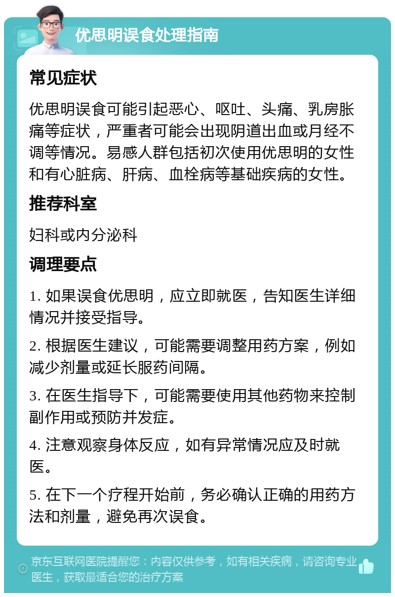 优思明误食处理指南 常见症状 优思明误食可能引起恶心、呕吐、头痛、乳房胀痛等症状，严重者可能会出现阴道出血或月经不调等情况。易感人群包括初次使用优思明的女性和有心脏病、肝病、血栓病等基础疾病的女性。 推荐科室 妇科或内分泌科 调理要点 1. 如果误食优思明，应立即就医，告知医生详细情况并接受指导。 2. 根据医生建议，可能需要调整用药方案，例如减少剂量或延长服药间隔。 3. 在医生指导下，可能需要使用其他药物来控制副作用或预防并发症。 4. 注意观察身体反应，如有异常情况应及时就医。 5. 在下一个疗程开始前，务必确认正确的用药方法和剂量，避免再次误食。