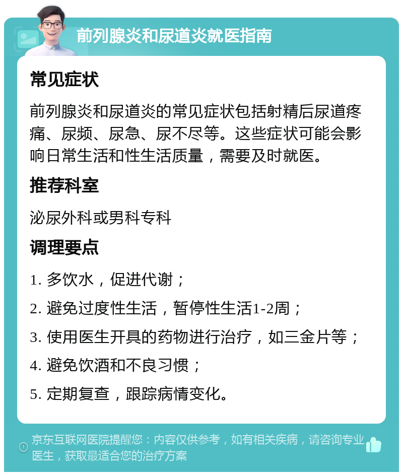 前列腺炎和尿道炎就医指南 常见症状 前列腺炎和尿道炎的常见症状包括射精后尿道疼痛、尿频、尿急、尿不尽等。这些症状可能会影响日常生活和性生活质量，需要及时就医。 推荐科室 泌尿外科或男科专科 调理要点 1. 多饮水，促进代谢； 2. 避免过度性生活，暂停性生活1-2周； 3. 使用医生开具的药物进行治疗，如三金片等； 4. 避免饮酒和不良习惯； 5. 定期复查，跟踪病情变化。