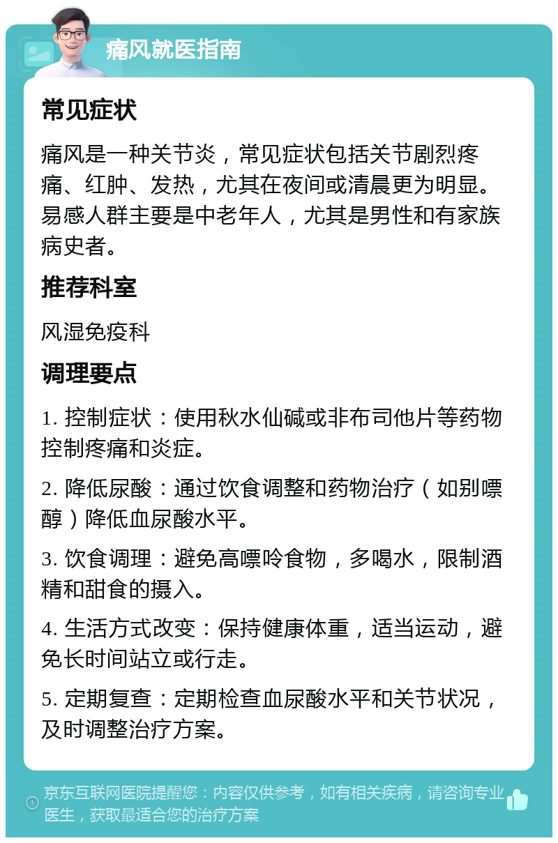 痛风就医指南 常见症状 痛风是一种关节炎，常见症状包括关节剧烈疼痛、红肿、发热，尤其在夜间或清晨更为明显。易感人群主要是中老年人，尤其是男性和有家族病史者。 推荐科室 风湿免疫科 调理要点 1. 控制症状：使用秋水仙碱或非布司他片等药物控制疼痛和炎症。 2. 降低尿酸：通过饮食调整和药物治疗（如别嘌醇）降低血尿酸水平。 3. 饮食调理：避免高嘌呤食物，多喝水，限制酒精和甜食的摄入。 4. 生活方式改变：保持健康体重，适当运动，避免长时间站立或行走。 5. 定期复查：定期检查血尿酸水平和关节状况，及时调整治疗方案。