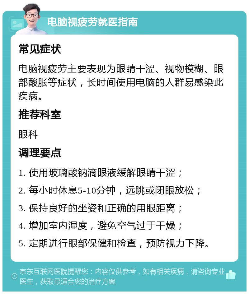 电脑视疲劳就医指南 常见症状 电脑视疲劳主要表现为眼睛干涩、视物模糊、眼部酸胀等症状，长时间使用电脑的人群易感染此疾病。 推荐科室 眼科 调理要点 1. 使用玻璃酸钠滴眼液缓解眼睛干涩； 2. 每小时休息5-10分钟，远眺或闭眼放松； 3. 保持良好的坐姿和正确的用眼距离； 4. 增加室内湿度，避免空气过于干燥； 5. 定期进行眼部保健和检查，预防视力下降。