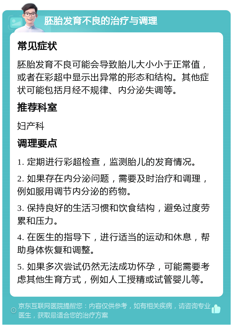 胚胎发育不良的治疗与调理 常见症状 胚胎发育不良可能会导致胎儿大小小于正常值，或者在彩超中显示出异常的形态和结构。其他症状可能包括月经不规律、内分泌失调等。 推荐科室 妇产科 调理要点 1. 定期进行彩超检查，监测胎儿的发育情况。 2. 如果存在内分泌问题，需要及时治疗和调理，例如服用调节内分泌的药物。 3. 保持良好的生活习惯和饮食结构，避免过度劳累和压力。 4. 在医生的指导下，进行适当的运动和休息，帮助身体恢复和调整。 5. 如果多次尝试仍然无法成功怀孕，可能需要考虑其他生育方式，例如人工授精或试管婴儿等。