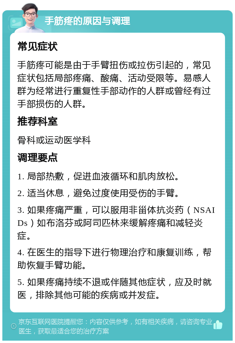 手筋疼的原因与调理 常见症状 手筋疼可能是由于手臂扭伤或拉伤引起的，常见症状包括局部疼痛、酸痛、活动受限等。易感人群为经常进行重复性手部动作的人群或曾经有过手部损伤的人群。 推荐科室 骨科或运动医学科 调理要点 1. 局部热敷，促进血液循环和肌肉放松。 2. 适当休息，避免过度使用受伤的手臂。 3. 如果疼痛严重，可以服用非甾体抗炎药（NSAIDs）如布洛芬或阿司匹林来缓解疼痛和减轻炎症。 4. 在医生的指导下进行物理治疗和康复训练，帮助恢复手臂功能。 5. 如果疼痛持续不退或伴随其他症状，应及时就医，排除其他可能的疾病或并发症。