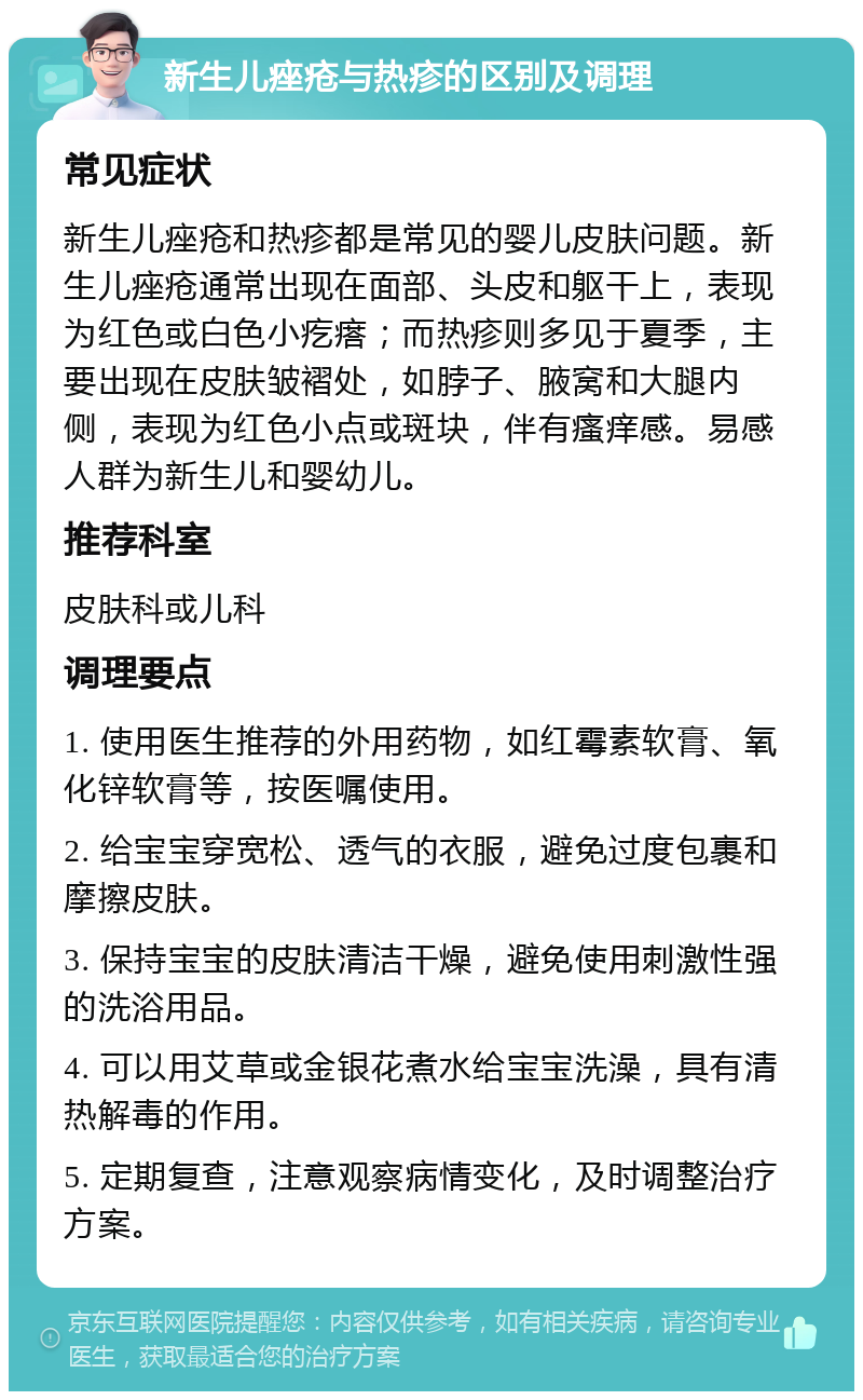 新生儿痤疮与热疹的区别及调理 常见症状 新生儿痤疮和热疹都是常见的婴儿皮肤问题。新生儿痤疮通常出现在面部、头皮和躯干上，表现为红色或白色小疙瘩；而热疹则多见于夏季，主要出现在皮肤皱褶处，如脖子、腋窝和大腿内侧，表现为红色小点或斑块，伴有瘙痒感。易感人群为新生儿和婴幼儿。 推荐科室 皮肤科或儿科 调理要点 1. 使用医生推荐的外用药物，如红霉素软膏、氧化锌软膏等，按医嘱使用。 2. 给宝宝穿宽松、透气的衣服，避免过度包裹和摩擦皮肤。 3. 保持宝宝的皮肤清洁干燥，避免使用刺激性强的洗浴用品。 4. 可以用艾草或金银花煮水给宝宝洗澡，具有清热解毒的作用。 5. 定期复查，注意观察病情变化，及时调整治疗方案。