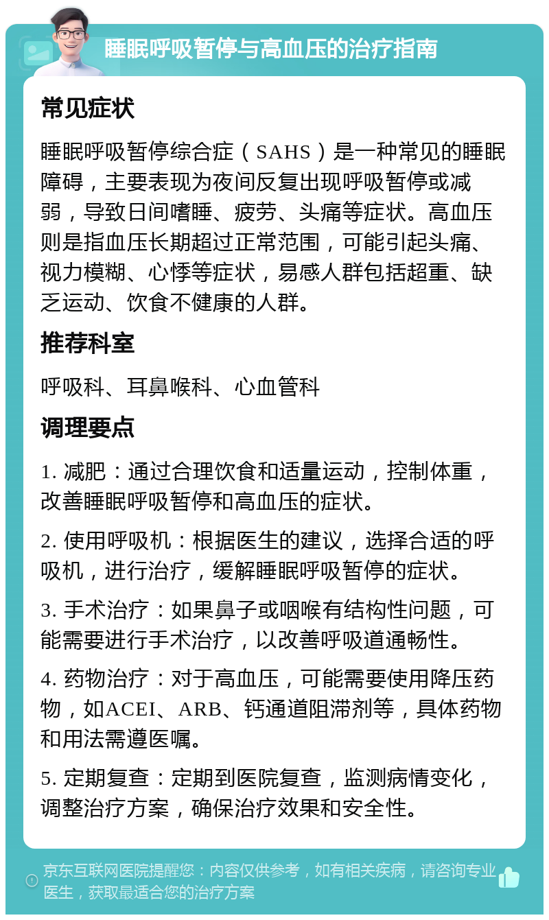 睡眠呼吸暂停与高血压的治疗指南 常见症状 睡眠呼吸暂停综合症（SAHS）是一种常见的睡眠障碍，主要表现为夜间反复出现呼吸暂停或减弱，导致日间嗜睡、疲劳、头痛等症状。高血压则是指血压长期超过正常范围，可能引起头痛、视力模糊、心悸等症状，易感人群包括超重、缺乏运动、饮食不健康的人群。 推荐科室 呼吸科、耳鼻喉科、心血管科 调理要点 1. 减肥：通过合理饮食和适量运动，控制体重，改善睡眠呼吸暂停和高血压的症状。 2. 使用呼吸机：根据医生的建议，选择合适的呼吸机，进行治疗，缓解睡眠呼吸暂停的症状。 3. 手术治疗：如果鼻子或咽喉有结构性问题，可能需要进行手术治疗，以改善呼吸道通畅性。 4. 药物治疗：对于高血压，可能需要使用降压药物，如ACEI、ARB、钙通道阻滞剂等，具体药物和用法需遵医嘱。 5. 定期复查：定期到医院复查，监测病情变化，调整治疗方案，确保治疗效果和安全性。