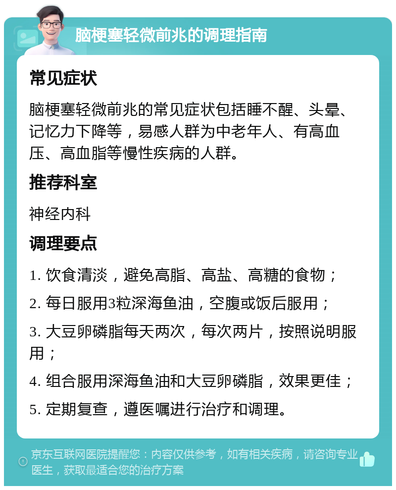 脑梗塞轻微前兆的调理指南 常见症状 脑梗塞轻微前兆的常见症状包括睡不醒、头晕、记忆力下降等，易感人群为中老年人、有高血压、高血脂等慢性疾病的人群。 推荐科室 神经内科 调理要点 1. 饮食清淡，避免高脂、高盐、高糖的食物； 2. 每日服用3粒深海鱼油，空腹或饭后服用； 3. 大豆卵磷脂每天两次，每次两片，按照说明服用； 4. 组合服用深海鱼油和大豆卵磷脂，效果更佳； 5. 定期复查，遵医嘱进行治疗和调理。