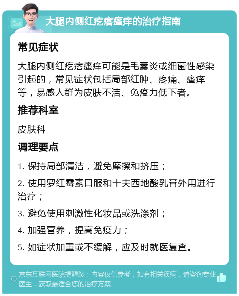 大腿内侧红疙瘩瘙痒的治疗指南 常见症状 大腿内侧红疙瘩瘙痒可能是毛囊炎或细菌性感染引起的，常见症状包括局部红肿、疼痛、瘙痒等，易感人群为皮肤不洁、免疫力低下者。 推荐科室 皮肤科 调理要点 1. 保持局部清洁，避免摩擦和挤压； 2. 使用罗红霉素口服和十夫西地酸乳膏外用进行治疗； 3. 避免使用刺激性化妆品或洗涤剂； 4. 加强营养，提高免疫力； 5. 如症状加重或不缓解，应及时就医复查。