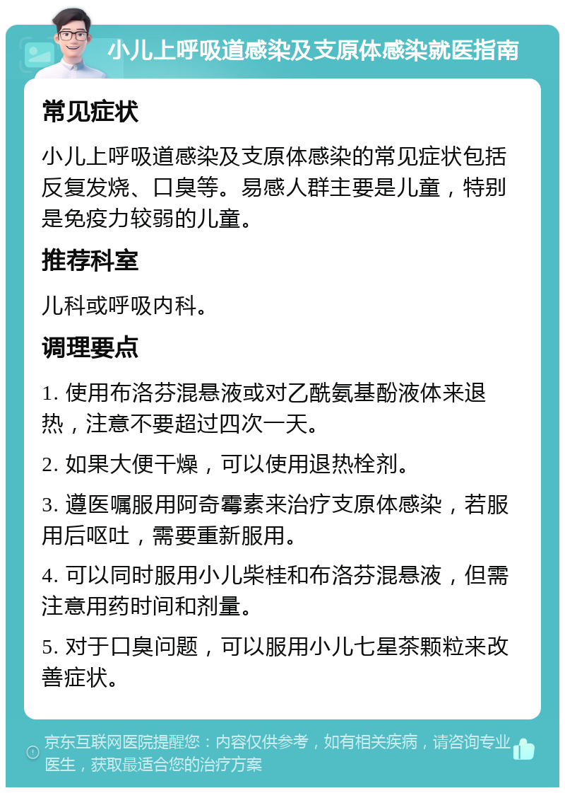 小儿上呼吸道感染及支原体感染就医指南 常见症状 小儿上呼吸道感染及支原体感染的常见症状包括反复发烧、口臭等。易感人群主要是儿童，特别是免疫力较弱的儿童。 推荐科室 儿科或呼吸内科。 调理要点 1. 使用布洛芬混悬液或对乙酰氨基酚液体来退热，注意不要超过四次一天。 2. 如果大便干燥，可以使用退热栓剂。 3. 遵医嘱服用阿奇霉素来治疗支原体感染，若服用后呕吐，需要重新服用。 4. 可以同时服用小儿柴桂和布洛芬混悬液，但需注意用药时间和剂量。 5. 对于口臭问题，可以服用小儿七星茶颗粒来改善症状。