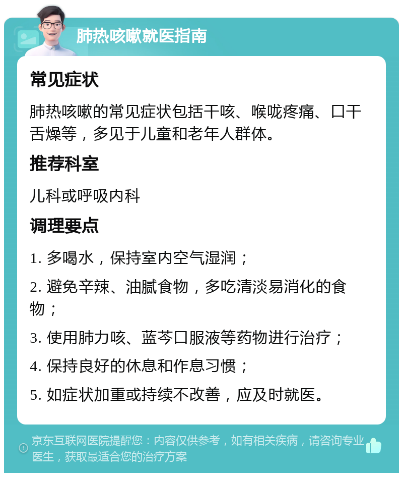 肺热咳嗽就医指南 常见症状 肺热咳嗽的常见症状包括干咳、喉咙疼痛、口干舌燥等，多见于儿童和老年人群体。 推荐科室 儿科或呼吸内科 调理要点 1. 多喝水，保持室内空气湿润； 2. 避免辛辣、油腻食物，多吃清淡易消化的食物； 3. 使用肺力咳、蓝芩口服液等药物进行治疗； 4. 保持良好的休息和作息习惯； 5. 如症状加重或持续不改善，应及时就医。