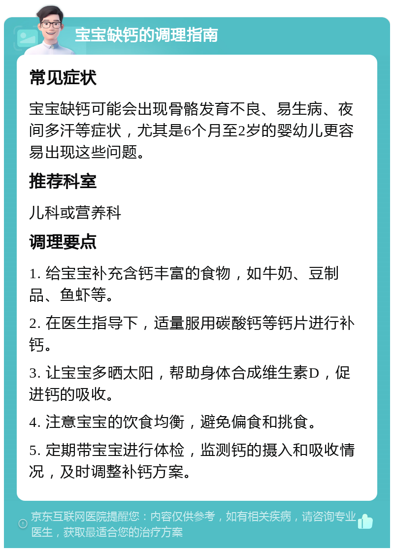 宝宝缺钙的调理指南 常见症状 宝宝缺钙可能会出现骨骼发育不良、易生病、夜间多汗等症状，尤其是6个月至2岁的婴幼儿更容易出现这些问题。 推荐科室 儿科或营养科 调理要点 1. 给宝宝补充含钙丰富的食物，如牛奶、豆制品、鱼虾等。 2. 在医生指导下，适量服用碳酸钙等钙片进行补钙。 3. 让宝宝多晒太阳，帮助身体合成维生素D，促进钙的吸收。 4. 注意宝宝的饮食均衡，避免偏食和挑食。 5. 定期带宝宝进行体检，监测钙的摄入和吸收情况，及时调整补钙方案。