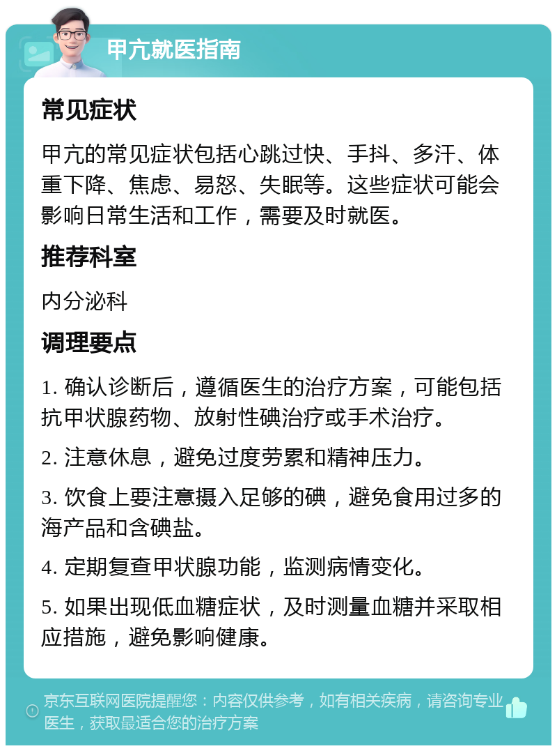 甲亢就医指南 常见症状 甲亢的常见症状包括心跳过快、手抖、多汗、体重下降、焦虑、易怒、失眠等。这些症状可能会影响日常生活和工作，需要及时就医。 推荐科室 内分泌科 调理要点 1. 确认诊断后，遵循医生的治疗方案，可能包括抗甲状腺药物、放射性碘治疗或手术治疗。 2. 注意休息，避免过度劳累和精神压力。 3. 饮食上要注意摄入足够的碘，避免食用过多的海产品和含碘盐。 4. 定期复查甲状腺功能，监测病情变化。 5. 如果出现低血糖症状，及时测量血糖并采取相应措施，避免影响健康。