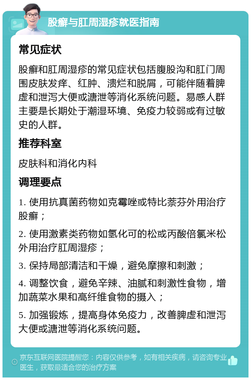 股癣与肛周湿疹就医指南 常见症状 股癣和肛周湿疹的常见症状包括腹股沟和肛门周围皮肤发痒、红肿、溃烂和脱屑，可能伴随着脾虚和泄泻大便或溏泄等消化系统问题。易感人群主要是长期处于潮湿环境、免疫力较弱或有过敏史的人群。 推荐科室 皮肤科和消化内科 调理要点 1. 使用抗真菌药物如克霉唑或特比萘芬外用治疗股癣； 2. 使用激素类药物如氢化可的松或丙酸倍氯米松外用治疗肛周湿疹； 3. 保持局部清洁和干燥，避免摩擦和刺激； 4. 调整饮食，避免辛辣、油腻和刺激性食物，增加蔬菜水果和高纤维食物的摄入； 5. 加强锻炼，提高身体免疫力，改善脾虚和泄泻大便或溏泄等消化系统问题。