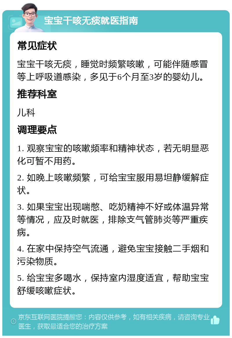 宝宝干咳无痰就医指南 常见症状 宝宝干咳无痰，睡觉时频繁咳嗽，可能伴随感冒等上呼吸道感染，多见于6个月至3岁的婴幼儿。 推荐科室 儿科 调理要点 1. 观察宝宝的咳嗽频率和精神状态，若无明显恶化可暂不用药。 2. 如晚上咳嗽频繁，可给宝宝服用易坦静缓解症状。 3. 如果宝宝出现喘憋、吃奶精神不好或体温异常等情况，应及时就医，排除支气管肺炎等严重疾病。 4. 在家中保持空气流通，避免宝宝接触二手烟和污染物质。 5. 给宝宝多喝水，保持室内湿度适宜，帮助宝宝舒缓咳嗽症状。