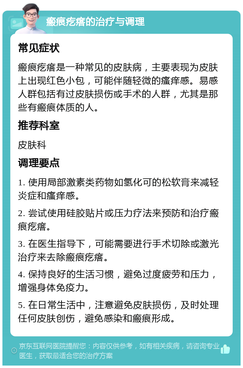 瘢痕疙瘩的治疗与调理 常见症状 瘢痕疙瘩是一种常见的皮肤病，主要表现为皮肤上出现红色小包，可能伴随轻微的瘙痒感。易感人群包括有过皮肤损伤或手术的人群，尤其是那些有瘢痕体质的人。 推荐科室 皮肤科 调理要点 1. 使用局部激素类药物如氢化可的松软膏来减轻炎症和瘙痒感。 2. 尝试使用硅胶贴片或压力疗法来预防和治疗瘢痕疙瘩。 3. 在医生指导下，可能需要进行手术切除或激光治疗来去除瘢痕疙瘩。 4. 保持良好的生活习惯，避免过度疲劳和压力，增强身体免疫力。 5. 在日常生活中，注意避免皮肤损伤，及时处理任何皮肤创伤，避免感染和瘢痕形成。