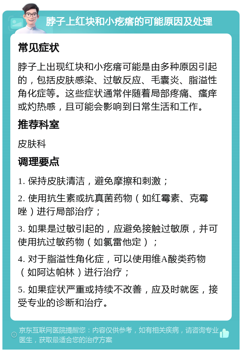 脖子上红块和小疙瘩的可能原因及处理 常见症状 脖子上出现红块和小疙瘩可能是由多种原因引起的，包括皮肤感染、过敏反应、毛囊炎、脂溢性角化症等。这些症状通常伴随着局部疼痛、瘙痒或灼热感，且可能会影响到日常生活和工作。 推荐科室 皮肤科 调理要点 1. 保持皮肤清洁，避免摩擦和刺激； 2. 使用抗生素或抗真菌药物（如红霉素、克霉唑）进行局部治疗； 3. 如果是过敏引起的，应避免接触过敏原，并可使用抗过敏药物（如氯雷他定）； 4. 对于脂溢性角化症，可以使用维A酸类药物（如阿达帕林）进行治疗； 5. 如果症状严重或持续不改善，应及时就医，接受专业的诊断和治疗。