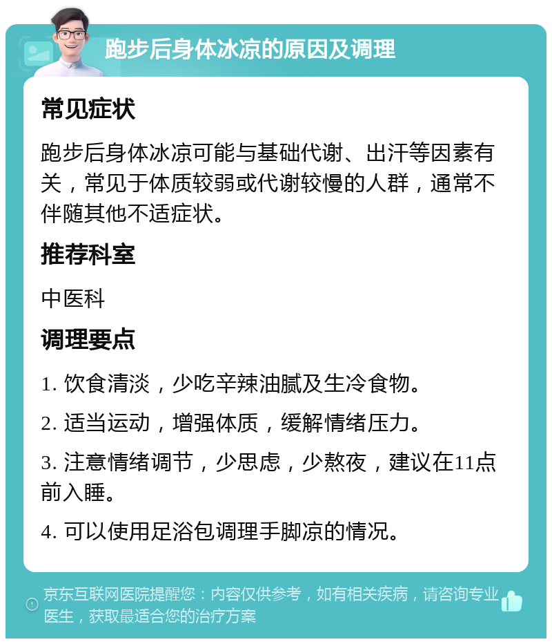 跑步后身体冰凉的原因及调理 常见症状 跑步后身体冰凉可能与基础代谢、出汗等因素有关，常见于体质较弱或代谢较慢的人群，通常不伴随其他不适症状。 推荐科室 中医科 调理要点 1. 饮食清淡，少吃辛辣油腻及生冷食物。 2. 适当运动，增强体质，缓解情绪压力。 3. 注意情绪调节，少思虑，少熬夜，建议在11点前入睡。 4. 可以使用足浴包调理手脚凉的情况。