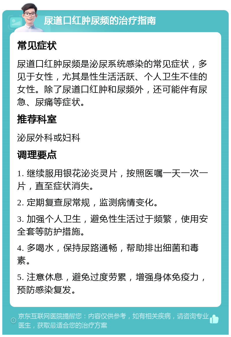 尿道口红肿尿频的治疗指南 常见症状 尿道口红肿尿频是泌尿系统感染的常见症状，多见于女性，尤其是性生活活跃、个人卫生不佳的女性。除了尿道口红肿和尿频外，还可能伴有尿急、尿痛等症状。 推荐科室 泌尿外科或妇科 调理要点 1. 继续服用银花泌炎灵片，按照医嘱一天一次一片，直至症状消失。 2. 定期复查尿常规，监测病情变化。 3. 加强个人卫生，避免性生活过于频繁，使用安全套等防护措施。 4. 多喝水，保持尿路通畅，帮助排出细菌和毒素。 5. 注意休息，避免过度劳累，增强身体免疫力，预防感染复发。