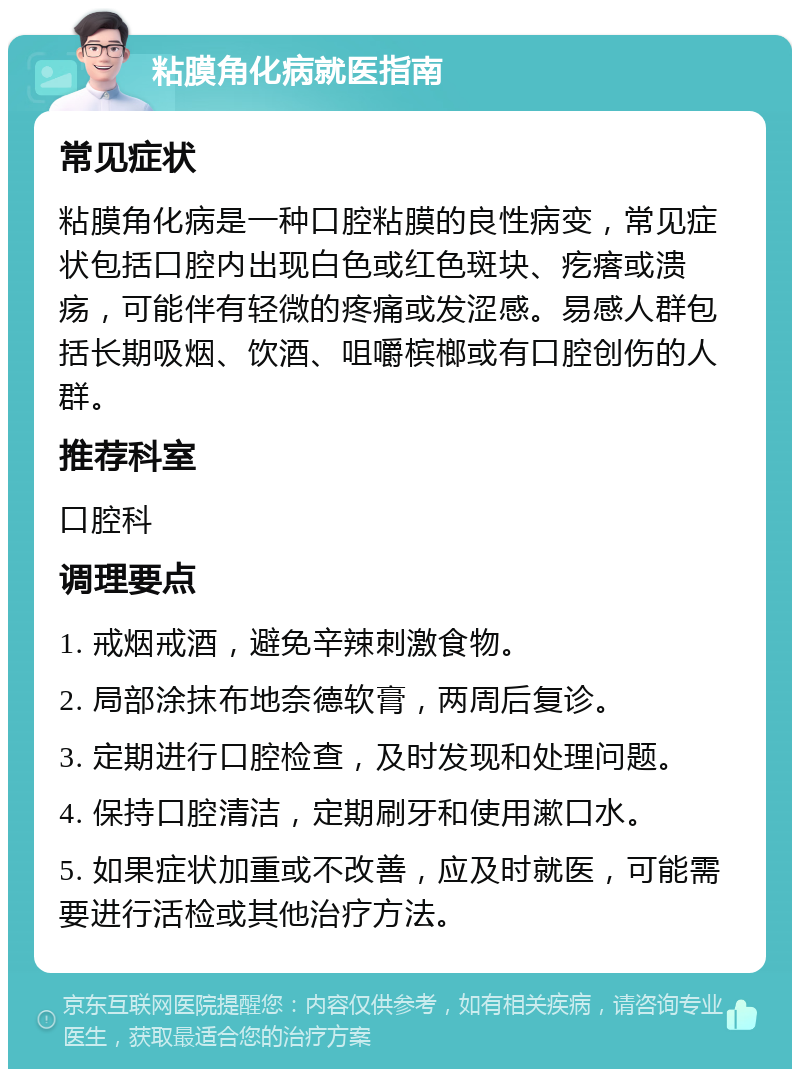 粘膜角化病就医指南 常见症状 粘膜角化病是一种口腔粘膜的良性病变，常见症状包括口腔内出现白色或红色斑块、疙瘩或溃疡，可能伴有轻微的疼痛或发涩感。易感人群包括长期吸烟、饮酒、咀嚼槟榔或有口腔创伤的人群。 推荐科室 口腔科 调理要点 1. 戒烟戒酒，避免辛辣刺激食物。 2. 局部涂抹布地奈德软膏，两周后复诊。 3. 定期进行口腔检查，及时发现和处理问题。 4. 保持口腔清洁，定期刷牙和使用漱口水。 5. 如果症状加重或不改善，应及时就医，可能需要进行活检或其他治疗方法。