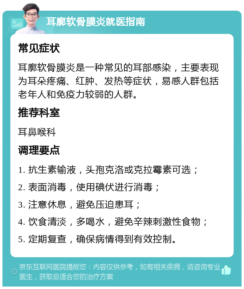 耳廓软骨膜炎就医指南 常见症状 耳廓软骨膜炎是一种常见的耳部感染，主要表现为耳朵疼痛、红肿、发热等症状，易感人群包括老年人和免疫力较弱的人群。 推荐科室 耳鼻喉科 调理要点 1. 抗生素输液，头孢克洛或克拉霉素可选； 2. 表面消毒，使用碘伏进行消毒； 3. 注意休息，避免压迫患耳； 4. 饮食清淡，多喝水，避免辛辣刺激性食物； 5. 定期复查，确保病情得到有效控制。