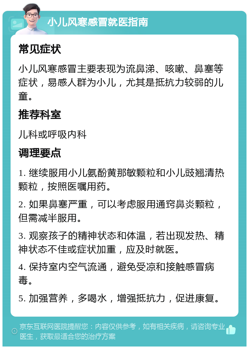 小儿风寒感冒就医指南 常见症状 小儿风寒感冒主要表现为流鼻涕、咳嗽、鼻塞等症状，易感人群为小儿，尤其是抵抗力较弱的儿童。 推荐科室 儿科或呼吸内科 调理要点 1. 继续服用小儿氨酚黄那敏颗粒和小儿豉翘清热颗粒，按照医嘱用药。 2. 如果鼻塞严重，可以考虑服用通窍鼻炎颗粒，但需减半服用。 3. 观察孩子的精神状态和体温，若出现发热、精神状态不佳或症状加重，应及时就医。 4. 保持室内空气流通，避免受凉和接触感冒病毒。 5. 加强营养，多喝水，增强抵抗力，促进康复。