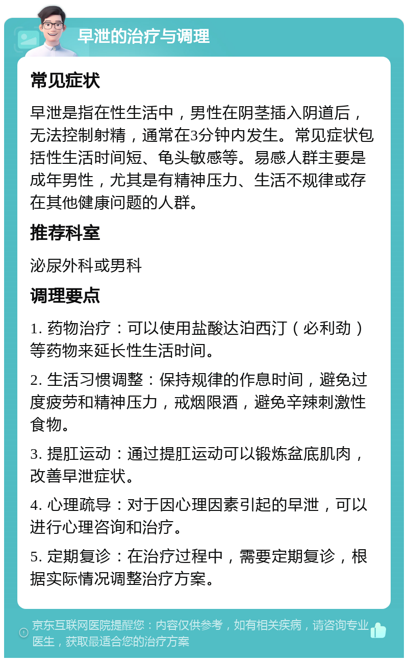 早泄的治疗与调理 常见症状 早泄是指在性生活中，男性在阴茎插入阴道后，无法控制射精，通常在3分钟内发生。常见症状包括性生活时间短、龟头敏感等。易感人群主要是成年男性，尤其是有精神压力、生活不规律或存在其他健康问题的人群。 推荐科室 泌尿外科或男科 调理要点 1. 药物治疗：可以使用盐酸达泊西汀（必利劲）等药物来延长性生活时间。 2. 生活习惯调整：保持规律的作息时间，避免过度疲劳和精神压力，戒烟限酒，避免辛辣刺激性食物。 3. 提肛运动：通过提肛运动可以锻炼盆底肌肉，改善早泄症状。 4. 心理疏导：对于因心理因素引起的早泄，可以进行心理咨询和治疗。 5. 定期复诊：在治疗过程中，需要定期复诊，根据实际情况调整治疗方案。