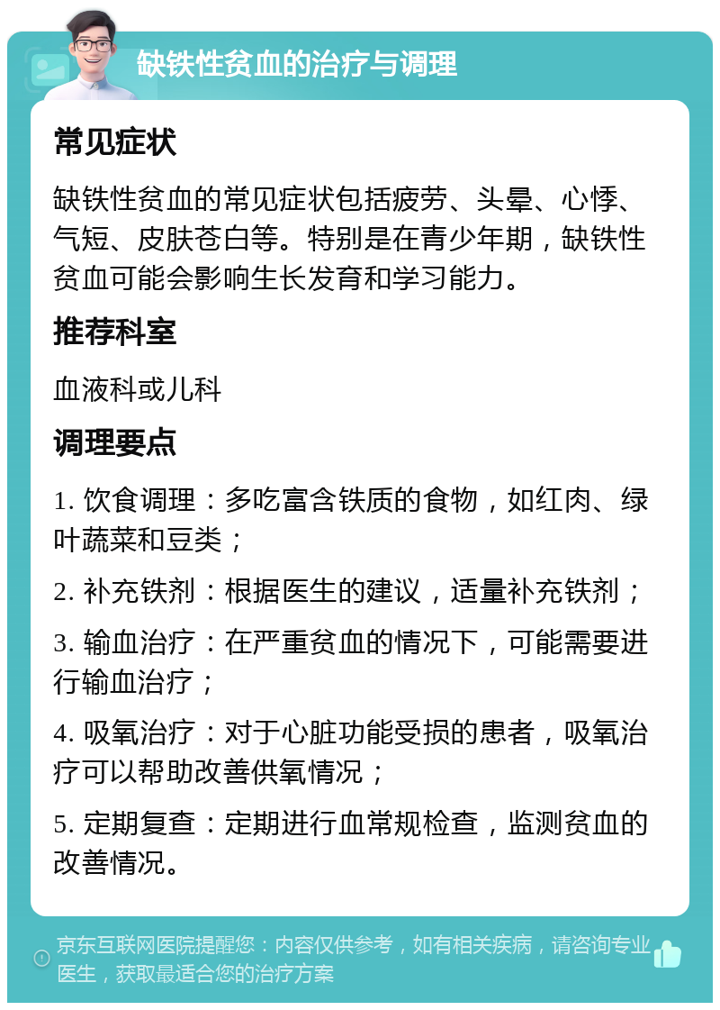 缺铁性贫血的治疗与调理 常见症状 缺铁性贫血的常见症状包括疲劳、头晕、心悸、气短、皮肤苍白等。特别是在青少年期，缺铁性贫血可能会影响生长发育和学习能力。 推荐科室 血液科或儿科 调理要点 1. 饮食调理：多吃富含铁质的食物，如红肉、绿叶蔬菜和豆类； 2. 补充铁剂：根据医生的建议，适量补充铁剂； 3. 输血治疗：在严重贫血的情况下，可能需要进行输血治疗； 4. 吸氧治疗：对于心脏功能受损的患者，吸氧治疗可以帮助改善供氧情况； 5. 定期复查：定期进行血常规检查，监测贫血的改善情况。