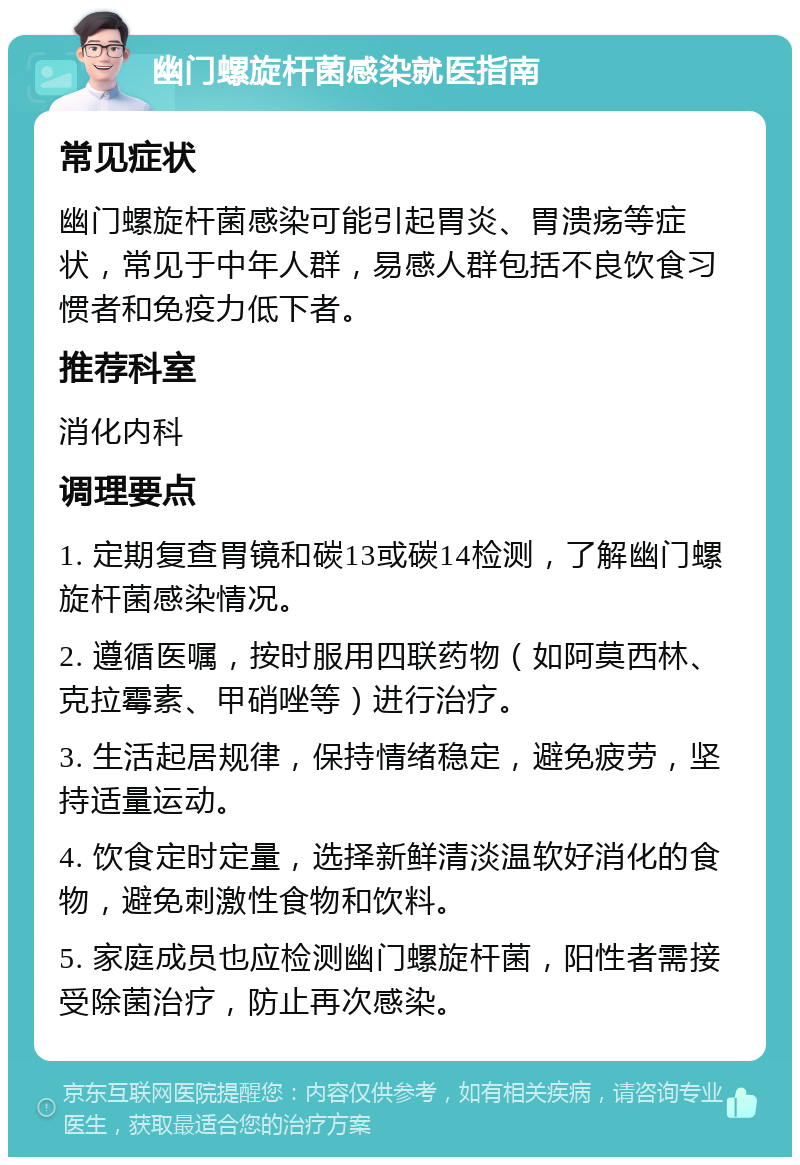 幽门螺旋杆菌感染就医指南 常见症状 幽门螺旋杆菌感染可能引起胃炎、胃溃疡等症状，常见于中年人群，易感人群包括不良饮食习惯者和免疫力低下者。 推荐科室 消化内科 调理要点 1. 定期复查胃镜和碳13或碳14检测，了解幽门螺旋杆菌感染情况。 2. 遵循医嘱，按时服用四联药物（如阿莫西林、克拉霉素、甲硝唑等）进行治疗。 3. 生活起居规律，保持情绪稳定，避免疲劳，坚持适量运动。 4. 饮食定时定量，选择新鲜清淡温软好消化的食物，避免刺激性食物和饮料。 5. 家庭成员也应检测幽门螺旋杆菌，阳性者需接受除菌治疗，防止再次感染。