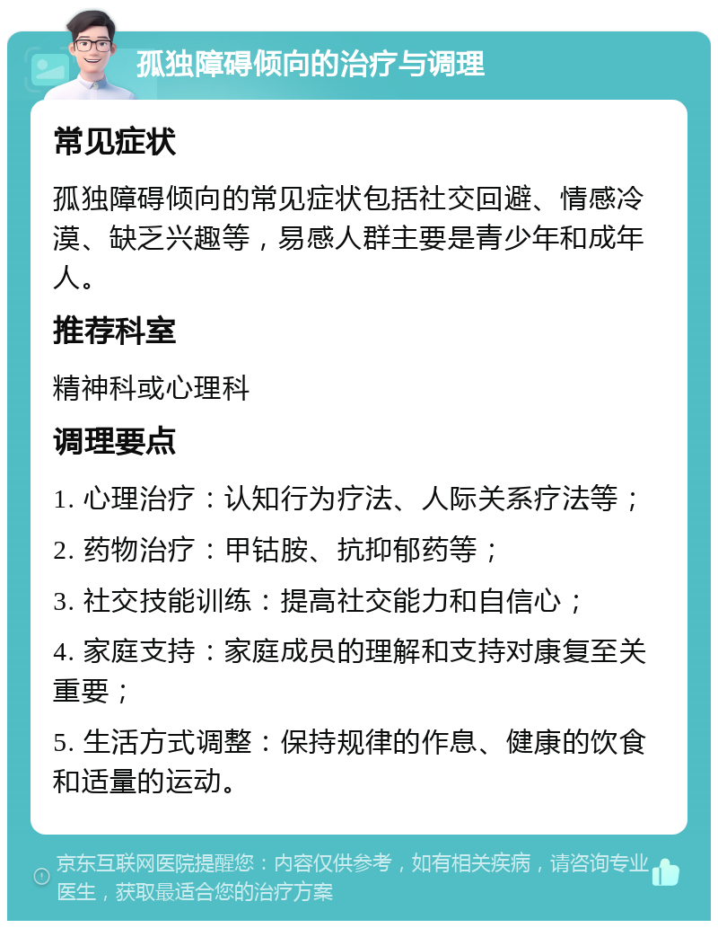 孤独障碍倾向的治疗与调理 常见症状 孤独障碍倾向的常见症状包括社交回避、情感冷漠、缺乏兴趣等，易感人群主要是青少年和成年人。 推荐科室 精神科或心理科 调理要点 1. 心理治疗：认知行为疗法、人际关系疗法等； 2. 药物治疗：甲钴胺、抗抑郁药等； 3. 社交技能训练：提高社交能力和自信心； 4. 家庭支持：家庭成员的理解和支持对康复至关重要； 5. 生活方式调整：保持规律的作息、健康的饮食和适量的运动。