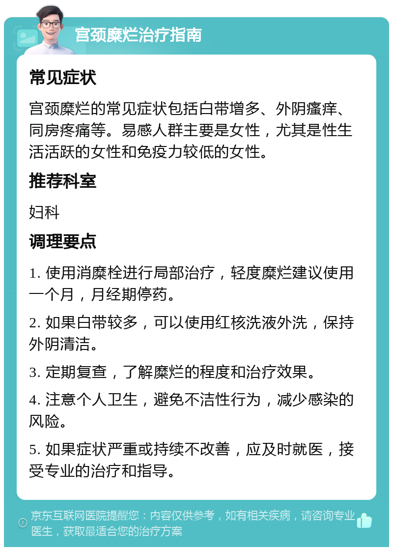 宫颈糜烂治疗指南 常见症状 宫颈糜烂的常见症状包括白带增多、外阴瘙痒、同房疼痛等。易感人群主要是女性，尤其是性生活活跃的女性和免疫力较低的女性。 推荐科室 妇科 调理要点 1. 使用消糜栓进行局部治疗，轻度糜烂建议使用一个月，月经期停药。 2. 如果白带较多，可以使用红核洗液外洗，保持外阴清洁。 3. 定期复查，了解糜烂的程度和治疗效果。 4. 注意个人卫生，避免不洁性行为，减少感染的风险。 5. 如果症状严重或持续不改善，应及时就医，接受专业的治疗和指导。