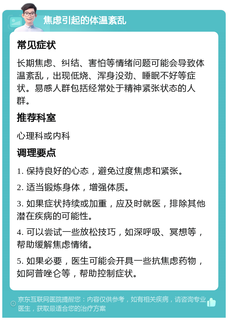 焦虑引起的体温紊乱 常见症状 长期焦虑、纠结、害怕等情绪问题可能会导致体温紊乱，出现低烧、浑身没劲、睡眠不好等症状。易感人群包括经常处于精神紧张状态的人群。 推荐科室 心理科或内科 调理要点 1. 保持良好的心态，避免过度焦虑和紧张。 2. 适当锻炼身体，增强体质。 3. 如果症状持续或加重，应及时就医，排除其他潜在疾病的可能性。 4. 可以尝试一些放松技巧，如深呼吸、冥想等，帮助缓解焦虑情绪。 5. 如果必要，医生可能会开具一些抗焦虑药物，如阿普唑仑等，帮助控制症状。