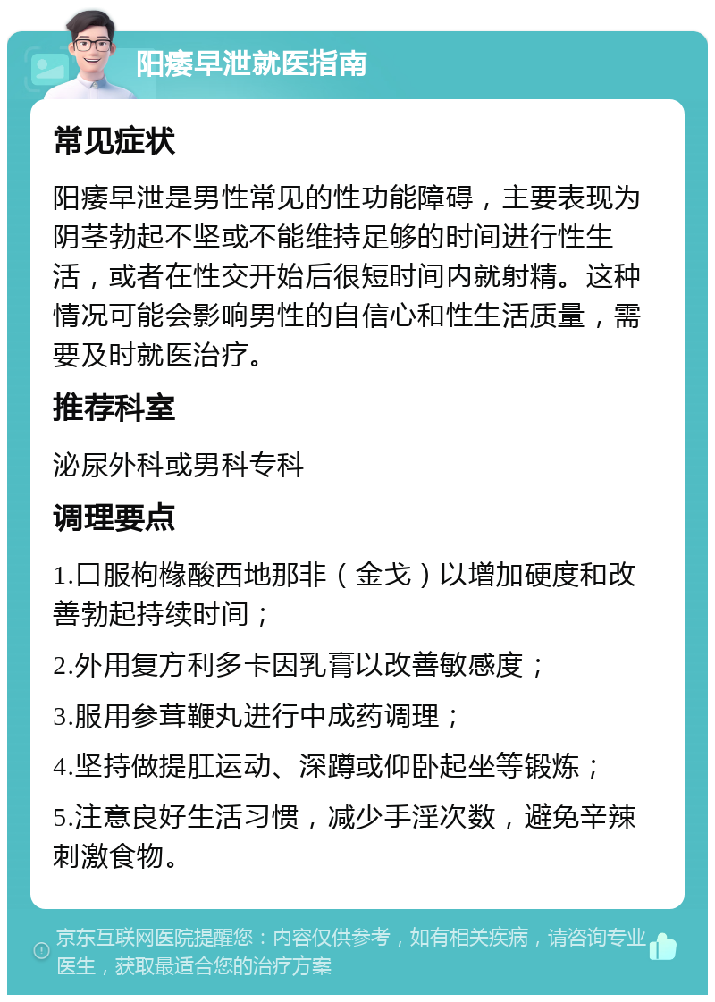 阳痿早泄就医指南 常见症状 阳痿早泄是男性常见的性功能障碍，主要表现为阴茎勃起不坚或不能维持足够的时间进行性生活，或者在性交开始后很短时间内就射精。这种情况可能会影响男性的自信心和性生活质量，需要及时就医治疗。 推荐科室 泌尿外科或男科专科 调理要点 1.口服枸橼酸西地那非（金戈）以增加硬度和改善勃起持续时间； 2.外用复方利多卡因乳膏以改善敏感度； 3.服用参茸鞭丸进行中成药调理； 4.坚持做提肛运动、深蹲或仰卧起坐等锻炼； 5.注意良好生活习惯，减少手淫次数，避免辛辣刺激食物。