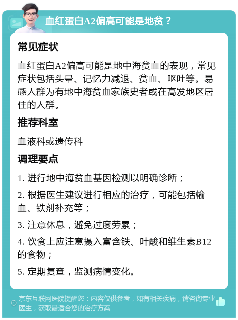 血红蛋白A2偏高可能是地贫？ 常见症状 血红蛋白A2偏高可能是地中海贫血的表现，常见症状包括头晕、记忆力减退、贫血、呕吐等。易感人群为有地中海贫血家族史者或在高发地区居住的人群。 推荐科室 血液科或遗传科 调理要点 1. 进行地中海贫血基因检测以明确诊断； 2. 根据医生建议进行相应的治疗，可能包括输血、铁剂补充等； 3. 注意休息，避免过度劳累； 4. 饮食上应注意摄入富含铁、叶酸和维生素B12的食物； 5. 定期复查，监测病情变化。