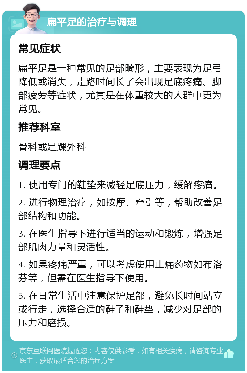 扁平足的治疗与调理 常见症状 扁平足是一种常见的足部畸形，主要表现为足弓降低或消失，走路时间长了会出现足底疼痛、脚部疲劳等症状，尤其是在体重较大的人群中更为常见。 推荐科室 骨科或足踝外科 调理要点 1. 使用专门的鞋垫来减轻足底压力，缓解疼痛。 2. 进行物理治疗，如按摩、牵引等，帮助改善足部结构和功能。 3. 在医生指导下进行适当的运动和锻炼，增强足部肌肉力量和灵活性。 4. 如果疼痛严重，可以考虑使用止痛药物如布洛芬等，但需在医生指导下使用。 5. 在日常生活中注意保护足部，避免长时间站立或行走，选择合适的鞋子和鞋垫，减少对足部的压力和磨损。