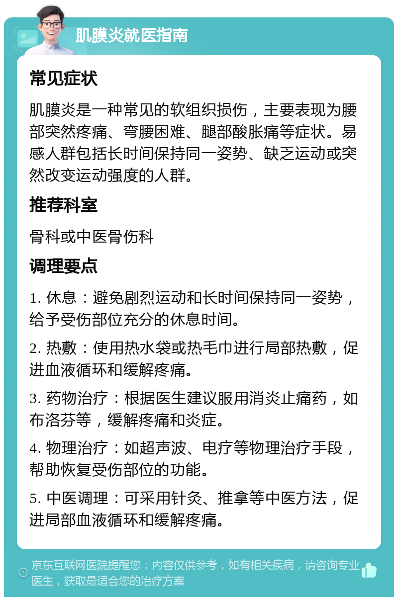 肌膜炎就医指南 常见症状 肌膜炎是一种常见的软组织损伤，主要表现为腰部突然疼痛、弯腰困难、腿部酸胀痛等症状。易感人群包括长时间保持同一姿势、缺乏运动或突然改变运动强度的人群。 推荐科室 骨科或中医骨伤科 调理要点 1. 休息：避免剧烈运动和长时间保持同一姿势，给予受伤部位充分的休息时间。 2. 热敷：使用热水袋或热毛巾进行局部热敷，促进血液循环和缓解疼痛。 3. 药物治疗：根据医生建议服用消炎止痛药，如布洛芬等，缓解疼痛和炎症。 4. 物理治疗：如超声波、电疗等物理治疗手段，帮助恢复受伤部位的功能。 5. 中医调理：可采用针灸、推拿等中医方法，促进局部血液循环和缓解疼痛。