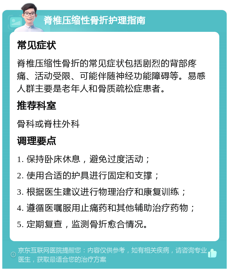 脊椎压缩性骨折护理指南 常见症状 脊椎压缩性骨折的常见症状包括剧烈的背部疼痛、活动受限、可能伴随神经功能障碍等。易感人群主要是老年人和骨质疏松症患者。 推荐科室 骨科或脊柱外科 调理要点 1. 保持卧床休息，避免过度活动； 2. 使用合适的护具进行固定和支撑； 3. 根据医生建议进行物理治疗和康复训练； 4. 遵循医嘱服用止痛药和其他辅助治疗药物； 5. 定期复查，监测骨折愈合情况。