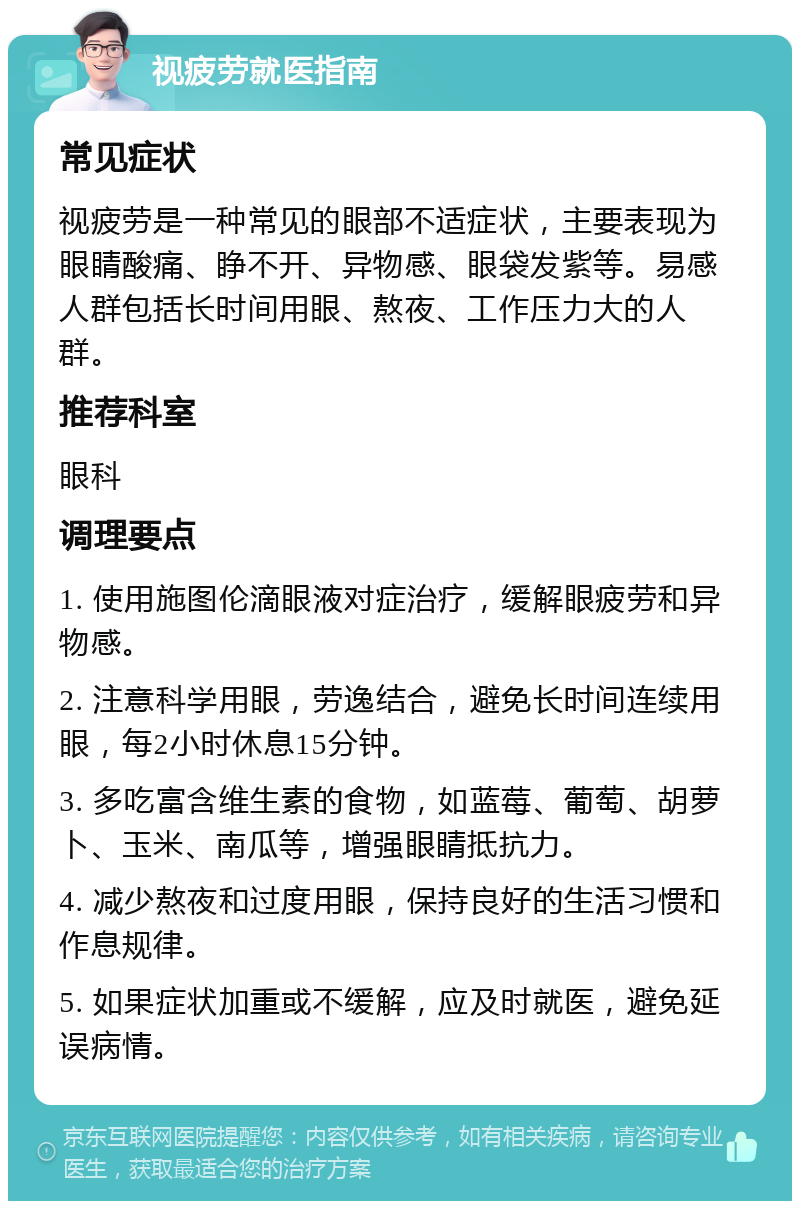 视疲劳就医指南 常见症状 视疲劳是一种常见的眼部不适症状，主要表现为眼睛酸痛、睁不开、异物感、眼袋发紫等。易感人群包括长时间用眼、熬夜、工作压力大的人群。 推荐科室 眼科 调理要点 1. 使用施图伦滴眼液对症治疗，缓解眼疲劳和异物感。 2. 注意科学用眼，劳逸结合，避免长时间连续用眼，每2小时休息15分钟。 3. 多吃富含维生素的食物，如蓝莓、葡萄、胡萝卜、玉米、南瓜等，增强眼睛抵抗力。 4. 减少熬夜和过度用眼，保持良好的生活习惯和作息规律。 5. 如果症状加重或不缓解，应及时就医，避免延误病情。