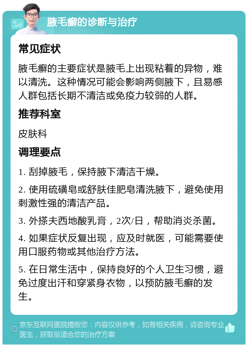 腋毛癣的诊断与治疗 常见症状 腋毛癣的主要症状是腋毛上出现粘着的异物，难以清洗。这种情况可能会影响两侧腋下，且易感人群包括长期不清洁或免疫力较弱的人群。 推荐科室 皮肤科 调理要点 1. 刮掉腋毛，保持腋下清洁干燥。 2. 使用硫磺皂或舒肤佳肥皂清洗腋下，避免使用刺激性强的清洁产品。 3. 外搽夫西地酸乳膏，2次/日，帮助消炎杀菌。 4. 如果症状反复出现，应及时就医，可能需要使用口服药物或其他治疗方法。 5. 在日常生活中，保持良好的个人卫生习惯，避免过度出汗和穿紧身衣物，以预防腋毛癣的发生。