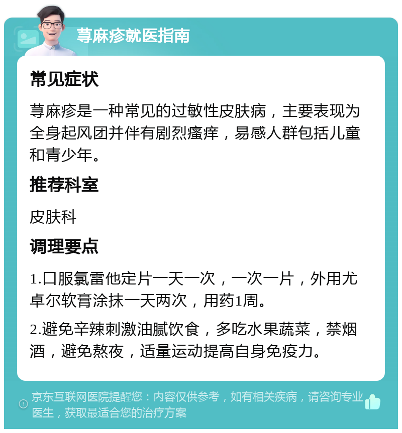 荨麻疹就医指南 常见症状 荨麻疹是一种常见的过敏性皮肤病，主要表现为全身起风团并伴有剧烈瘙痒，易感人群包括儿童和青少年。 推荐科室 皮肤科 调理要点 1.口服氯雷他定片一天一次，一次一片，外用尤卓尔软膏涂抹一天两次，用药1周。 2.避免辛辣刺激油腻饮食，多吃水果蔬菜，禁烟酒，避免熬夜，适量运动提高自身免疫力。