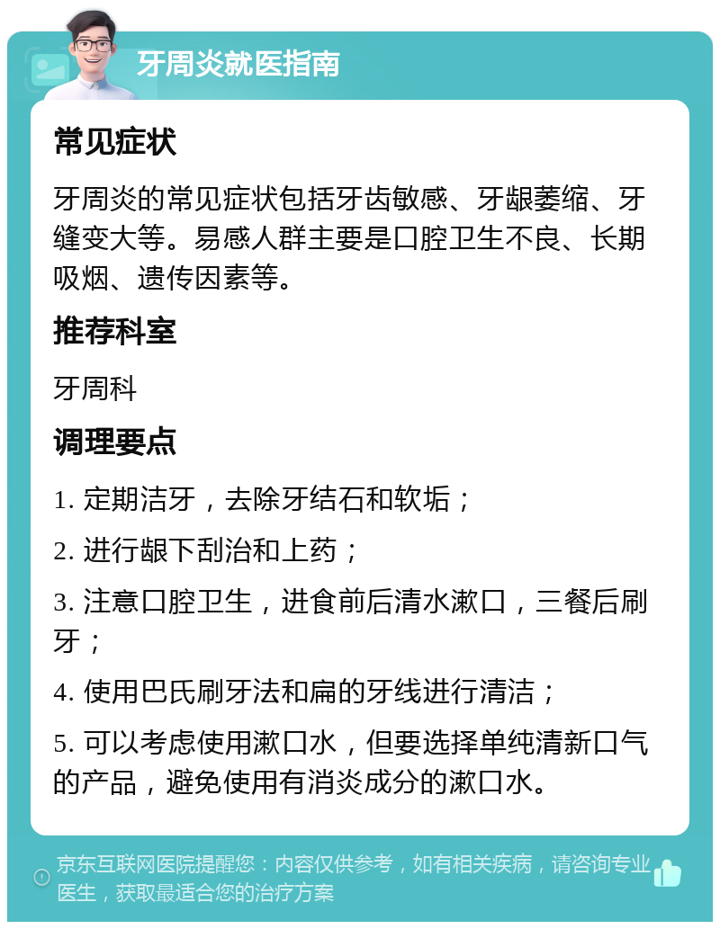 牙周炎就医指南 常见症状 牙周炎的常见症状包括牙齿敏感、牙龈萎缩、牙缝变大等。易感人群主要是口腔卫生不良、长期吸烟、遗传因素等。 推荐科室 牙周科 调理要点 1. 定期洁牙，去除牙结石和软垢； 2. 进行龈下刮治和上药； 3. 注意口腔卫生，进食前后清水漱口，三餐后刷牙； 4. 使用巴氏刷牙法和扁的牙线进行清洁； 5. 可以考虑使用漱口水，但要选择单纯清新口气的产品，避免使用有消炎成分的漱口水。