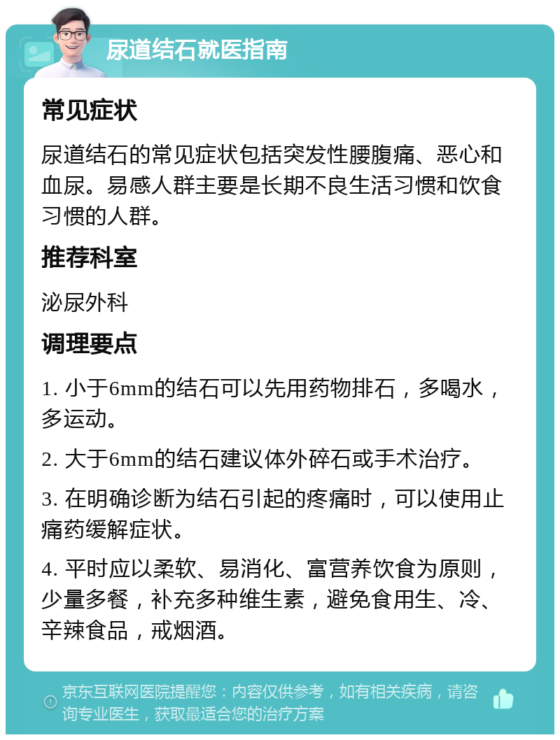 尿道结石就医指南 常见症状 尿道结石的常见症状包括突发性腰腹痛、恶心和血尿。易感人群主要是长期不良生活习惯和饮食习惯的人群。 推荐科室 泌尿外科 调理要点 1. 小于6mm的结石可以先用药物排石，多喝水，多运动。 2. 大于6mm的结石建议体外碎石或手术治疗。 3. 在明确诊断为结石引起的疼痛时，可以使用止痛药缓解症状。 4. 平时应以柔软、易消化、富营养饮食为原则，少量多餐，补充多种维生素，避免食用生、冷、辛辣食品，戒烟酒。