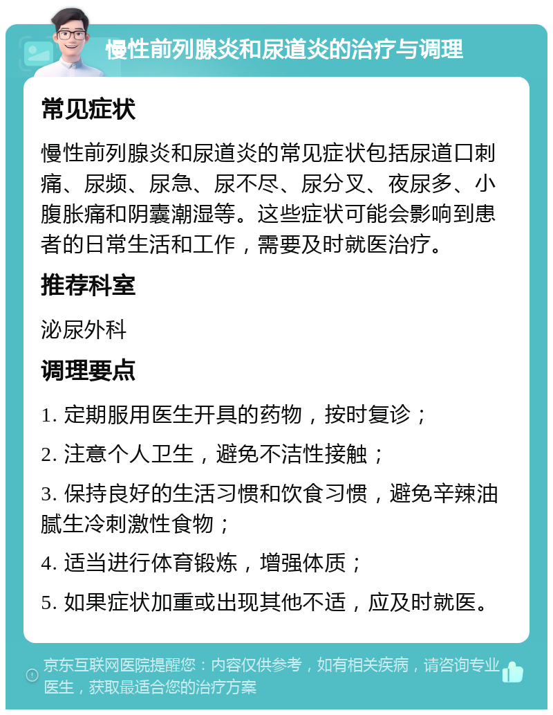 慢性前列腺炎和尿道炎的治疗与调理 常见症状 慢性前列腺炎和尿道炎的常见症状包括尿道口刺痛、尿频、尿急、尿不尽、尿分叉、夜尿多、小腹胀痛和阴囊潮湿等。这些症状可能会影响到患者的日常生活和工作，需要及时就医治疗。 推荐科室 泌尿外科 调理要点 1. 定期服用医生开具的药物，按时复诊； 2. 注意个人卫生，避免不洁性接触； 3. 保持良好的生活习惯和饮食习惯，避免辛辣油腻生冷刺激性食物； 4. 适当进行体育锻炼，增强体质； 5. 如果症状加重或出现其他不适，应及时就医。