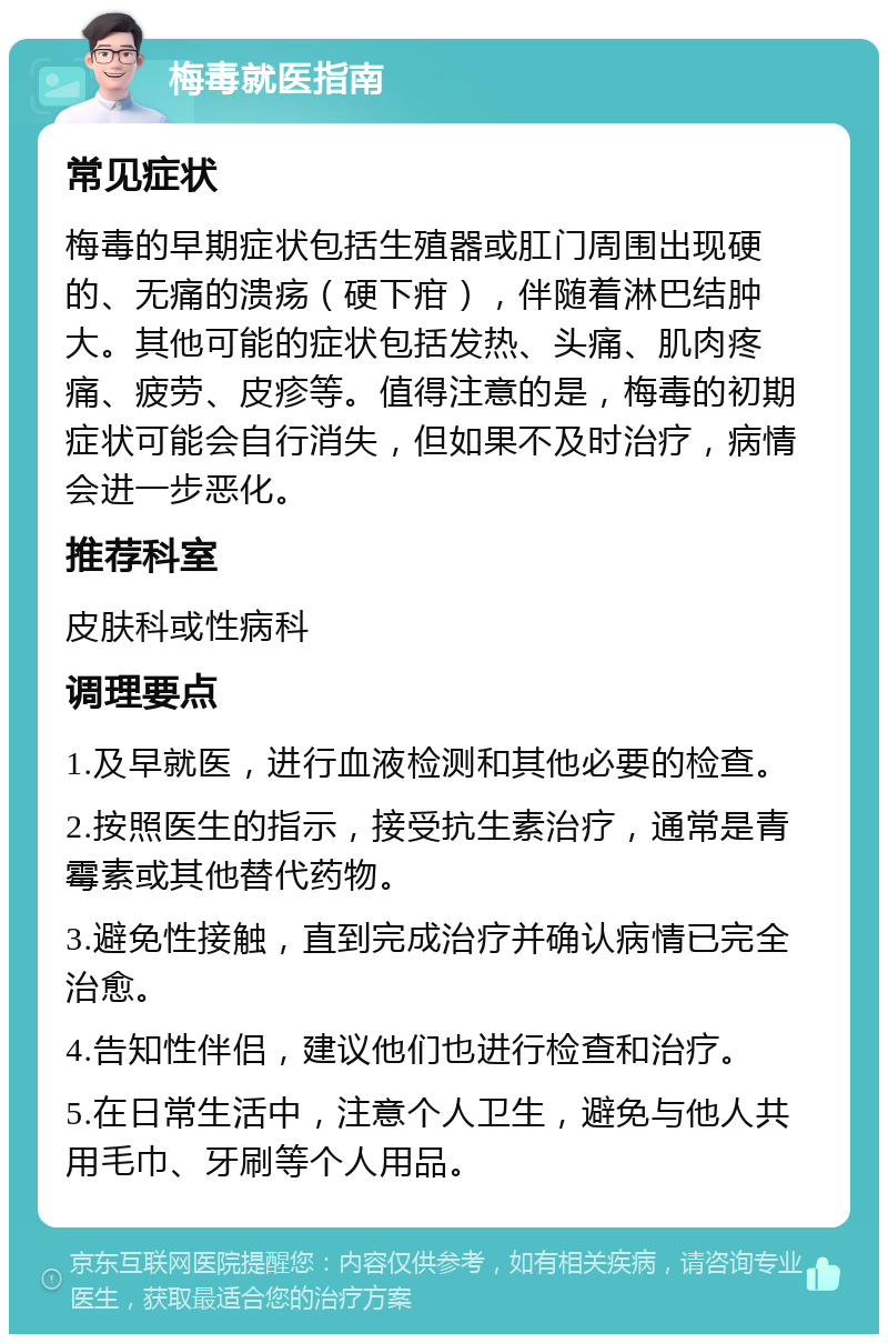 梅毒就医指南 常见症状 梅毒的早期症状包括生殖器或肛门周围出现硬的、无痛的溃疡（硬下疳），伴随着淋巴结肿大。其他可能的症状包括发热、头痛、肌肉疼痛、疲劳、皮疹等。值得注意的是，梅毒的初期症状可能会自行消失，但如果不及时治疗，病情会进一步恶化。 推荐科室 皮肤科或性病科 调理要点 1.及早就医，进行血液检测和其他必要的检查。 2.按照医生的指示，接受抗生素治疗，通常是青霉素或其他替代药物。 3.避免性接触，直到完成治疗并确认病情已完全治愈。 4.告知性伴侣，建议他们也进行检查和治疗。 5.在日常生活中，注意个人卫生，避免与他人共用毛巾、牙刷等个人用品。