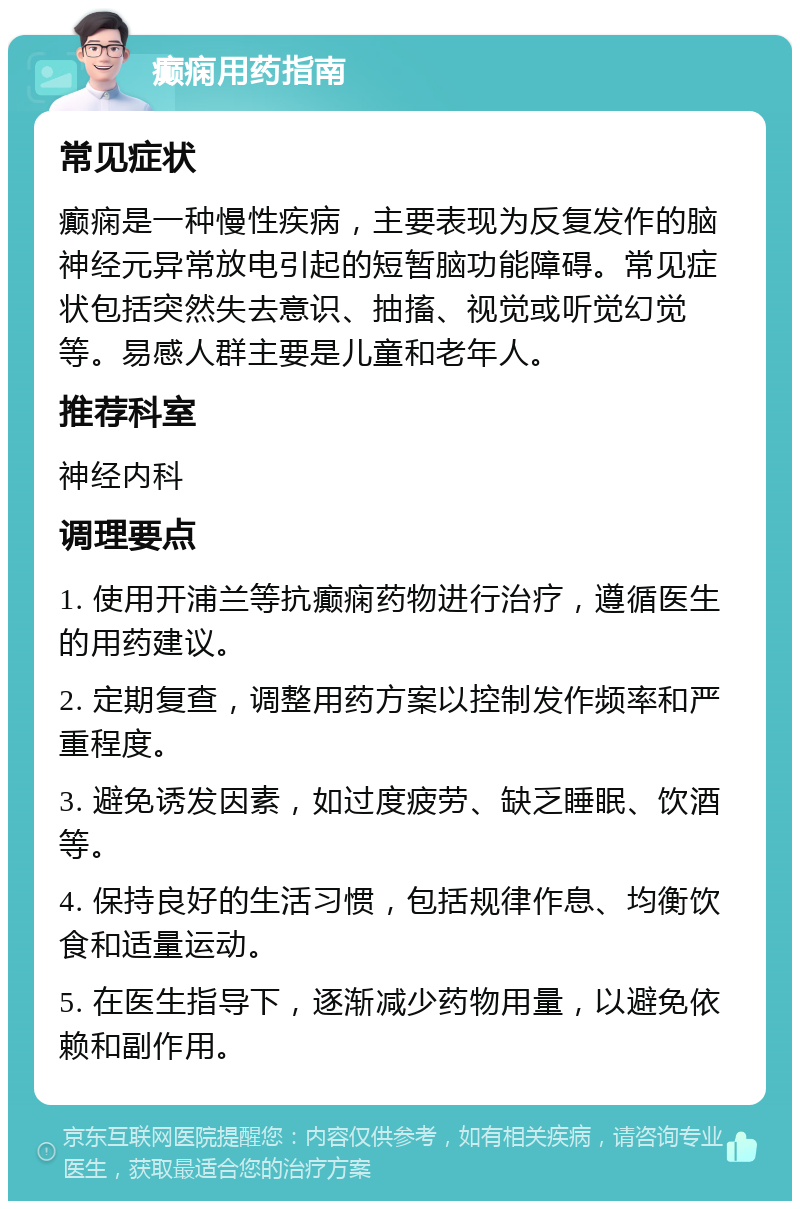 癫痫用药指南 常见症状 癫痫是一种慢性疾病，主要表现为反复发作的脑神经元异常放电引起的短暂脑功能障碍。常见症状包括突然失去意识、抽搐、视觉或听觉幻觉等。易感人群主要是儿童和老年人。 推荐科室 神经内科 调理要点 1. 使用开浦兰等抗癫痫药物进行治疗，遵循医生的用药建议。 2. 定期复查，调整用药方案以控制发作频率和严重程度。 3. 避免诱发因素，如过度疲劳、缺乏睡眠、饮酒等。 4. 保持良好的生活习惯，包括规律作息、均衡饮食和适量运动。 5. 在医生指导下，逐渐减少药物用量，以避免依赖和副作用。