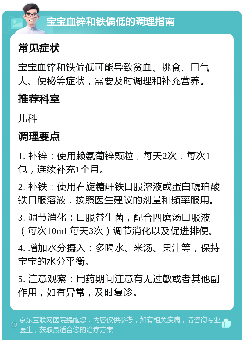 宝宝血锌和铁偏低的调理指南 常见症状 宝宝血锌和铁偏低可能导致贫血、挑食、口气大、便秘等症状，需要及时调理和补充营养。 推荐科室 儿科 调理要点 1. 补锌：使用赖氨葡锌颗粒，每天2次，每次1包，连续补充1个月。 2. 补铁：使用右旋糖酐铁口服溶液或蛋白琥珀酸铁口服溶液，按照医生建议的剂量和频率服用。 3. 调节消化：口服益生菌，配合四磨汤口服液（每次10ml 每天3次）调节消化以及促进排便。 4. 增加水分摄入：多喝水、米汤、果汁等，保持宝宝的水分平衡。 5. 注意观察：用药期间注意有无过敏或者其他副作用，如有异常，及时复诊。