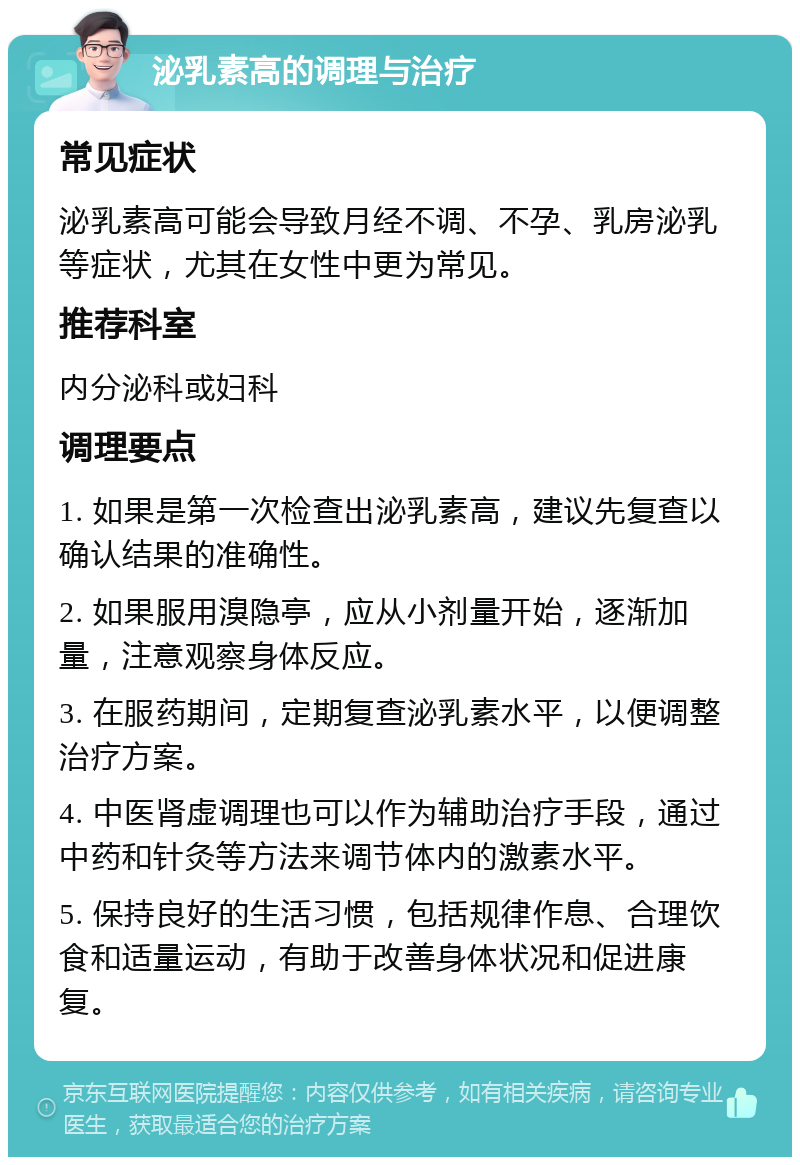 泌乳素高的调理与治疗 常见症状 泌乳素高可能会导致月经不调、不孕、乳房泌乳等症状，尤其在女性中更为常见。 推荐科室 内分泌科或妇科 调理要点 1. 如果是第一次检查出泌乳素高，建议先复查以确认结果的准确性。 2. 如果服用溴隐亭，应从小剂量开始，逐渐加量，注意观察身体反应。 3. 在服药期间，定期复查泌乳素水平，以便调整治疗方案。 4. 中医肾虚调理也可以作为辅助治疗手段，通过中药和针灸等方法来调节体内的激素水平。 5. 保持良好的生活习惯，包括规律作息、合理饮食和适量运动，有助于改善身体状况和促进康复。